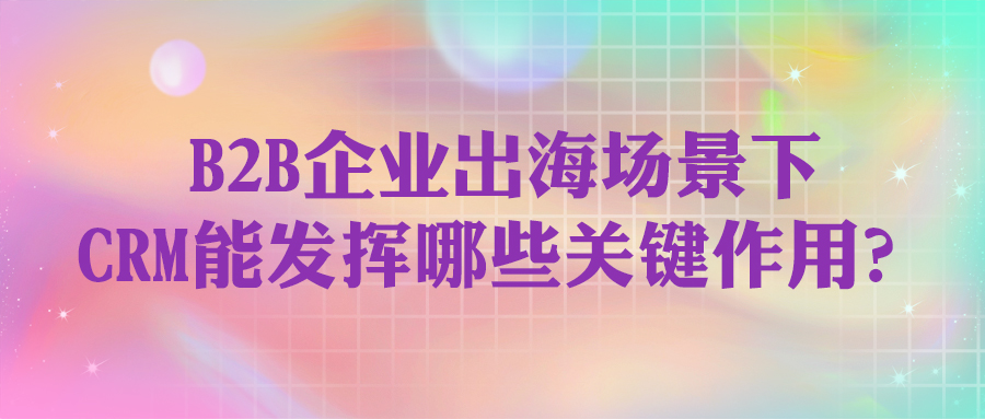 B2B企業(yè)出海場(chǎng)景下，CRM能發(fā)揮哪些關(guān)鍵作用？